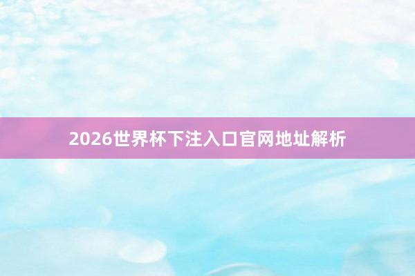 2026世界杯下注入口官网地址解析